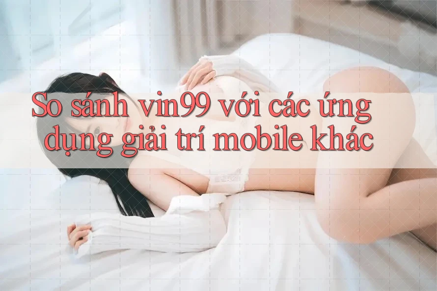 So sánh vin99 với các ứng dụng giải trí mobile khác So sánh vin99 với các ứng dụng giải trí mobile khác