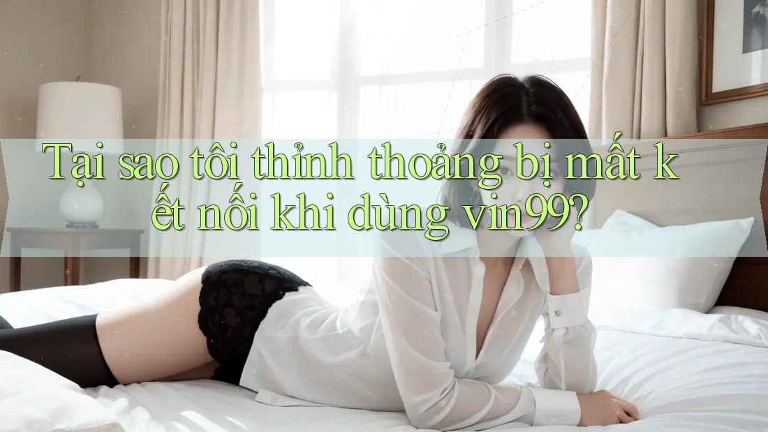 Tại sao tôi thỉnh thoảng bị mất kết nối khi dùng vin99?