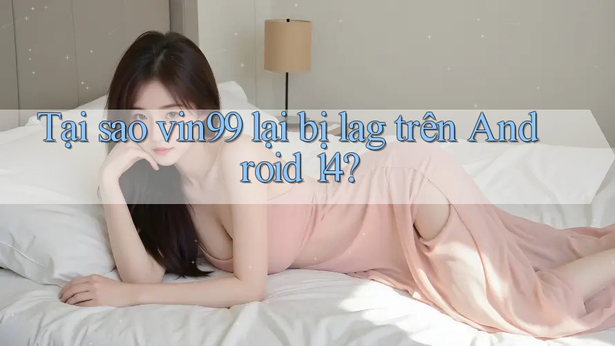 Tại sao vin99 lại bị lag trên Android 14?
