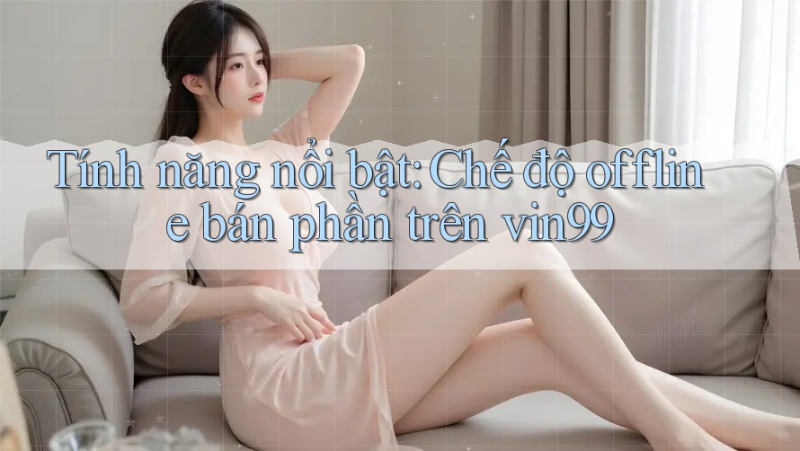 Tính năng nổi bật: Chế độ offline bán phần trên vin99