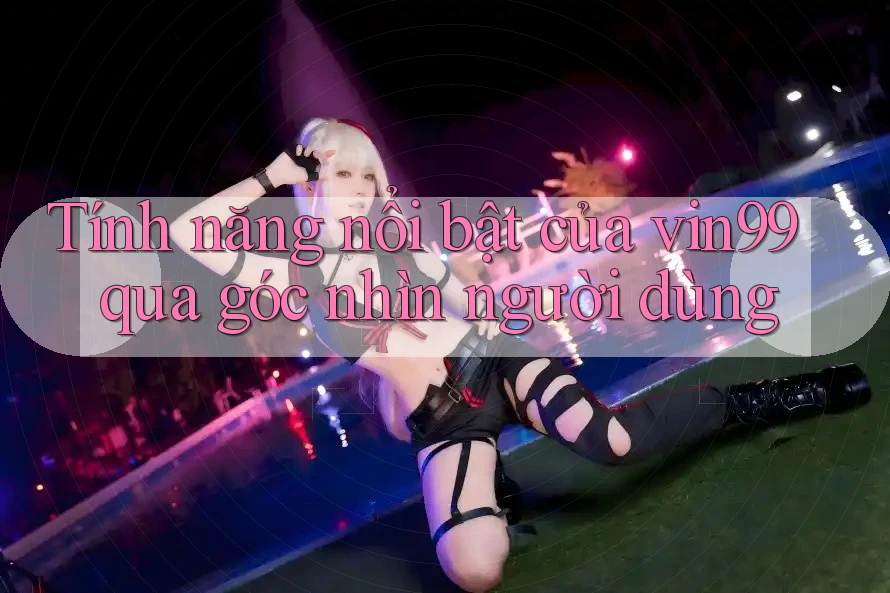 Tính năng nổi bật của vin99 qua góc nhìn người dùng