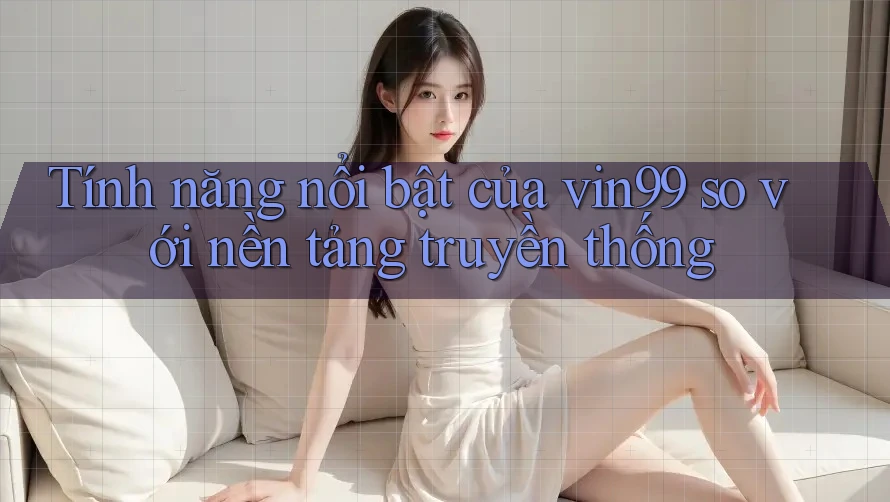 Tính năng nổi bật của vin99 so với nền tảng truyền thống Tính năng nổi bật của vin99 so với nền tảng truyền thống