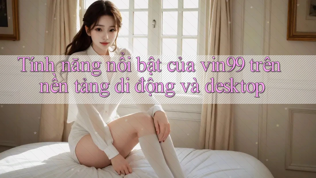 Tính năng nổi bật của vin99 trên nền tảng di động và desktop Tính năng nổi bật của vin99 trên nền tảng di động và desktop