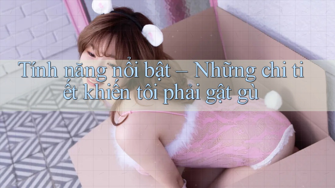 Tính năng nổi bật – Những chi tiết khiến tôi phải gật gù Tính năng nổi bật – Những chi tiết khiến tôi phải gật gù
