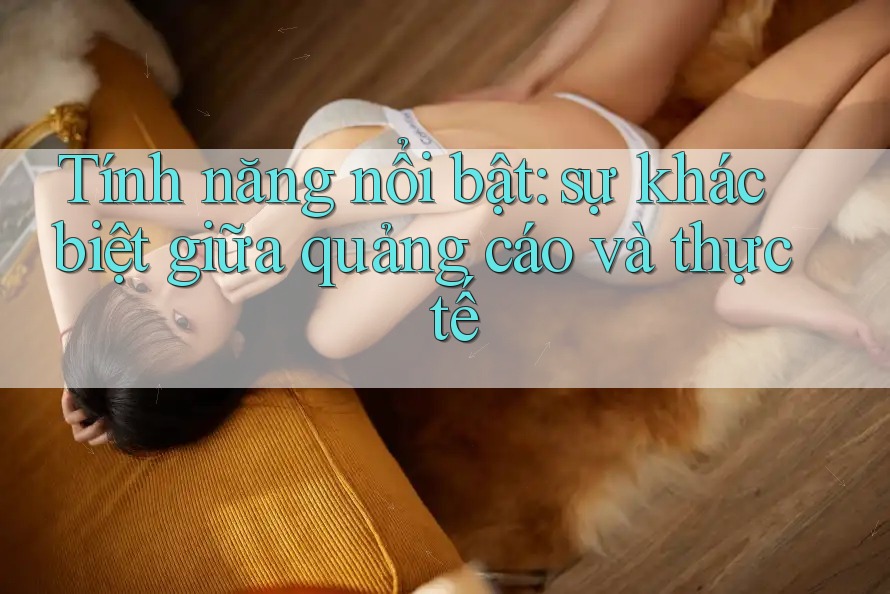 Tính năng nổi bật: Sự khác biệt giữa quảng cáo và thực tế