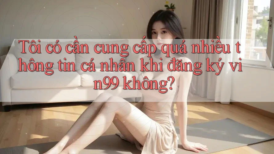 Tôi có cần cung cấp quá nhiều thông tin cá nhân khi đăng ký vin99 không?