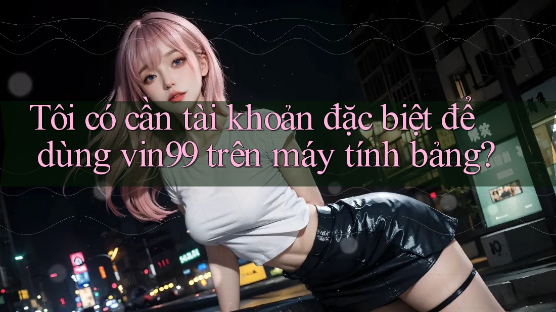 Tôi có cần tài khoản đặc biệt để dùng vin99 trên máy tính bảng?