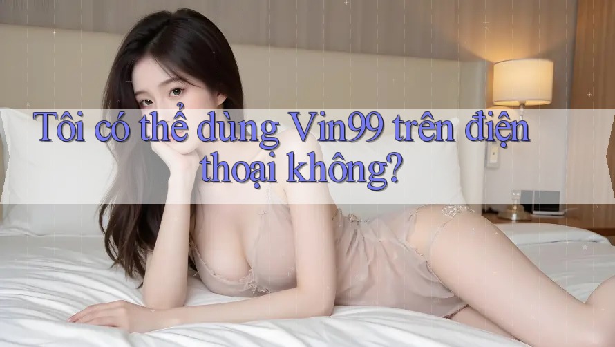 Tôi có thể dùng vin99 trên điện thoại không? Tôi có thể dùng vin99 trên điện thoại không?