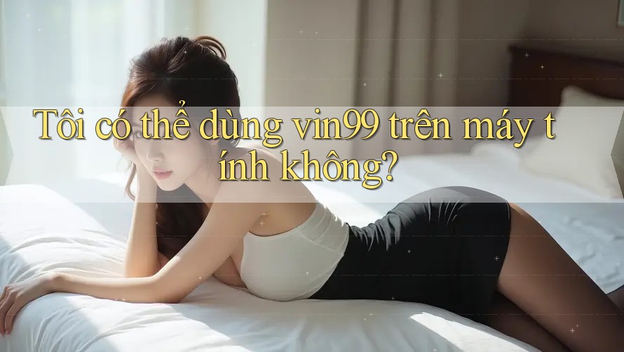 Tôi có thể dùng vin99 trên máy tính không? Tôi có thể dùng vin99 trên máy tính không?