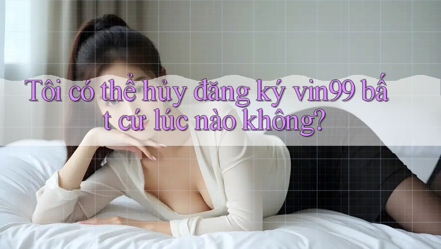 Tôi có thể hủy đăng ký vin99 bất cứ lúc nào không? Tôi có thể hủy đăng ký vin99 bất cứ lúc nào không?