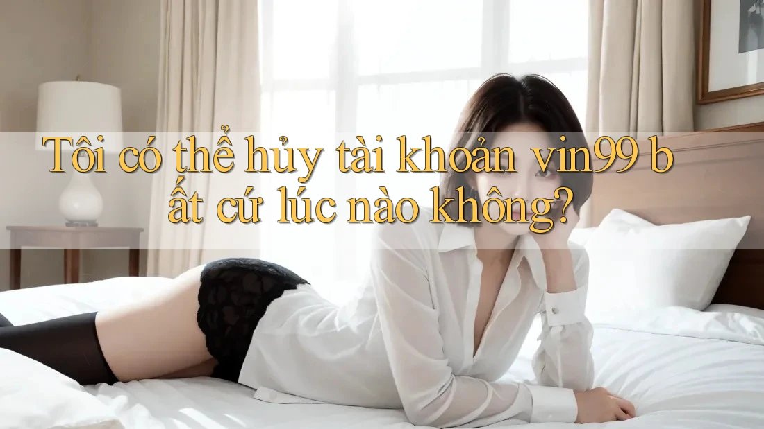 Tôi có thể hủy tài khoản vin99 bất cứ lúc nào không? Tôi có thể hủy tài khoản vin99 bất cứ lúc nào không?