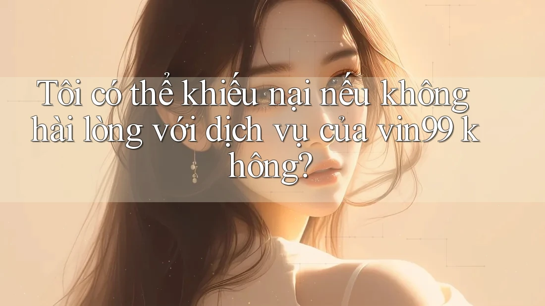 Tôi có thể khiếu nại nếu không hài lòng với dịch vụ của vin99 không?