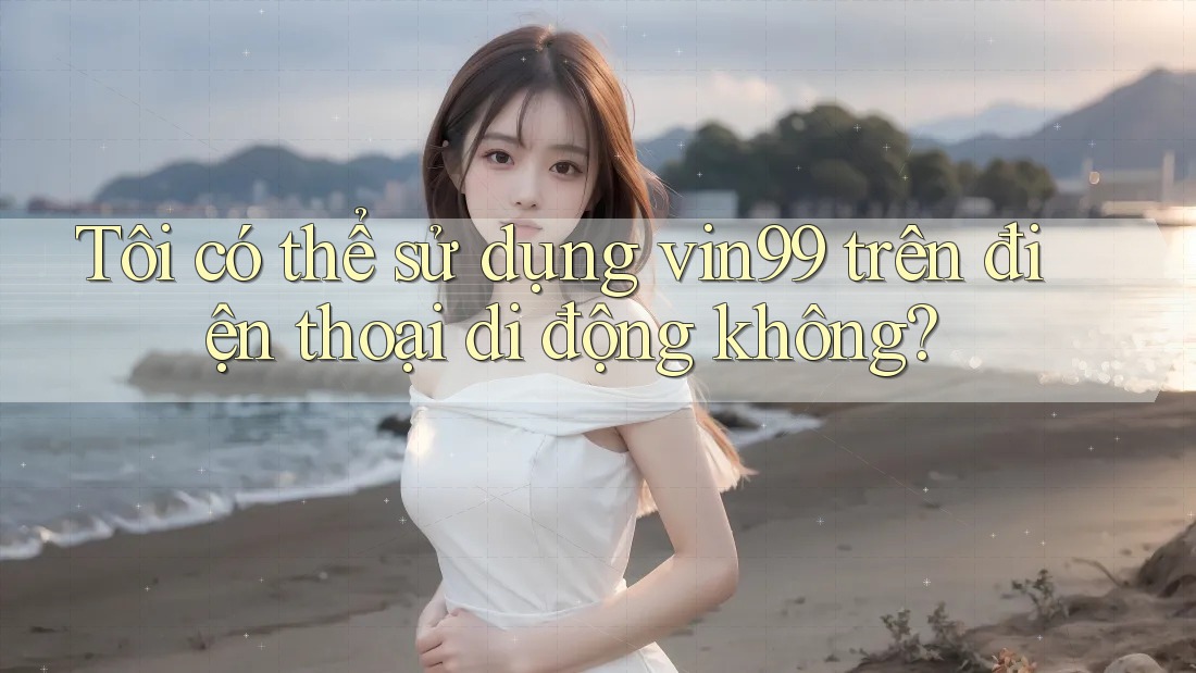 Tôi có thể sử dụng vin99 trên điện thoại di động không?