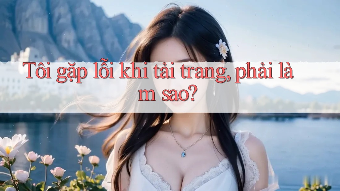 Tôi gặp lỗi khi tải trang, phải làm sao? Tôi gặp lỗi khi tải trang, phải làm sao?