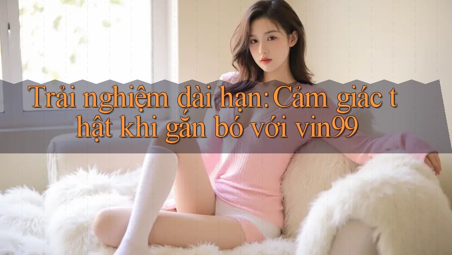 Trải nghiệm dài hạn: Cảm giác thật khi gắn bó với vin99