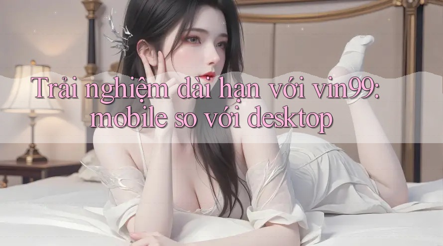 Trải nghiệm dài hạn với vin99: mobile so với desktop Trải nghiệm dài hạn với vin99: mobile so với desktop
