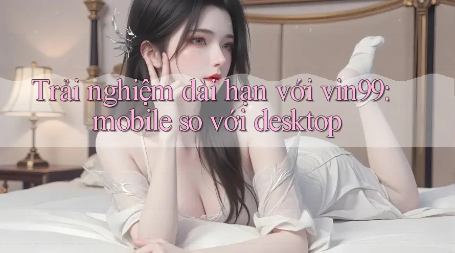Trải nghiệm dài hạn với vin99: mobile so với desktop Trải nghiệm dài hạn với vin99: mobile so với desktop