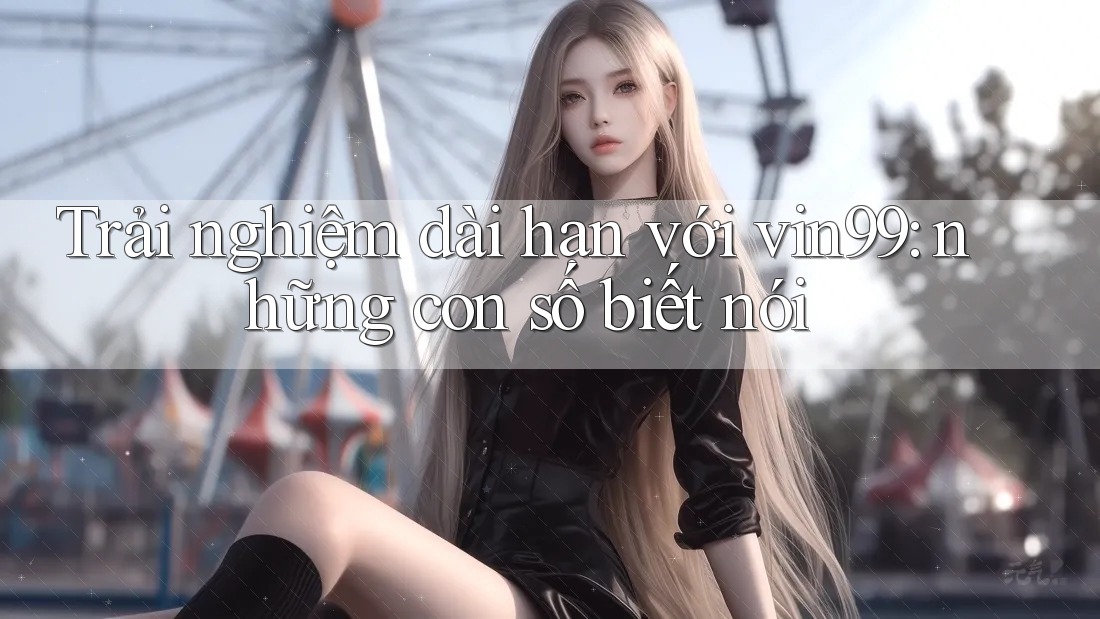 Trải nghiệm dài hạn với vin99: những con số biết nói Trải nghiệm dài hạn với vin99: những con số biết nói