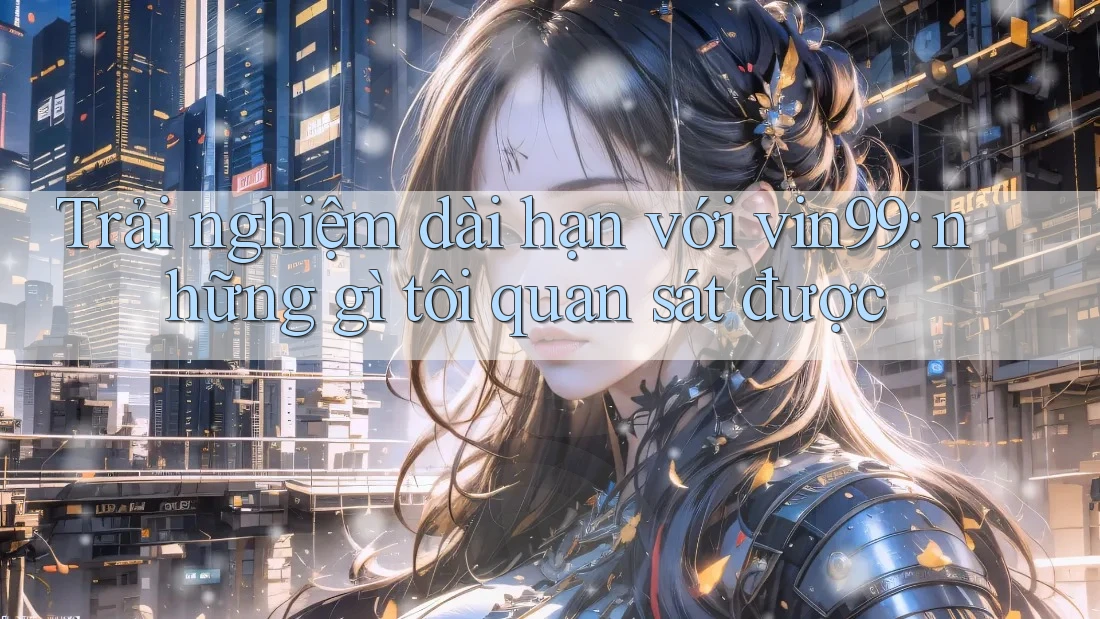 Trải nghiệm dài hạn với vin99: những gì tôi quan sát được