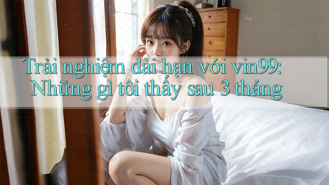 Trải nghiệm dài hạn với vin99: Những gì tôi thấy sau 3 tháng Trải nghiệm dài hạn với vin99: Những gì tôi thấy sau 3 tháng