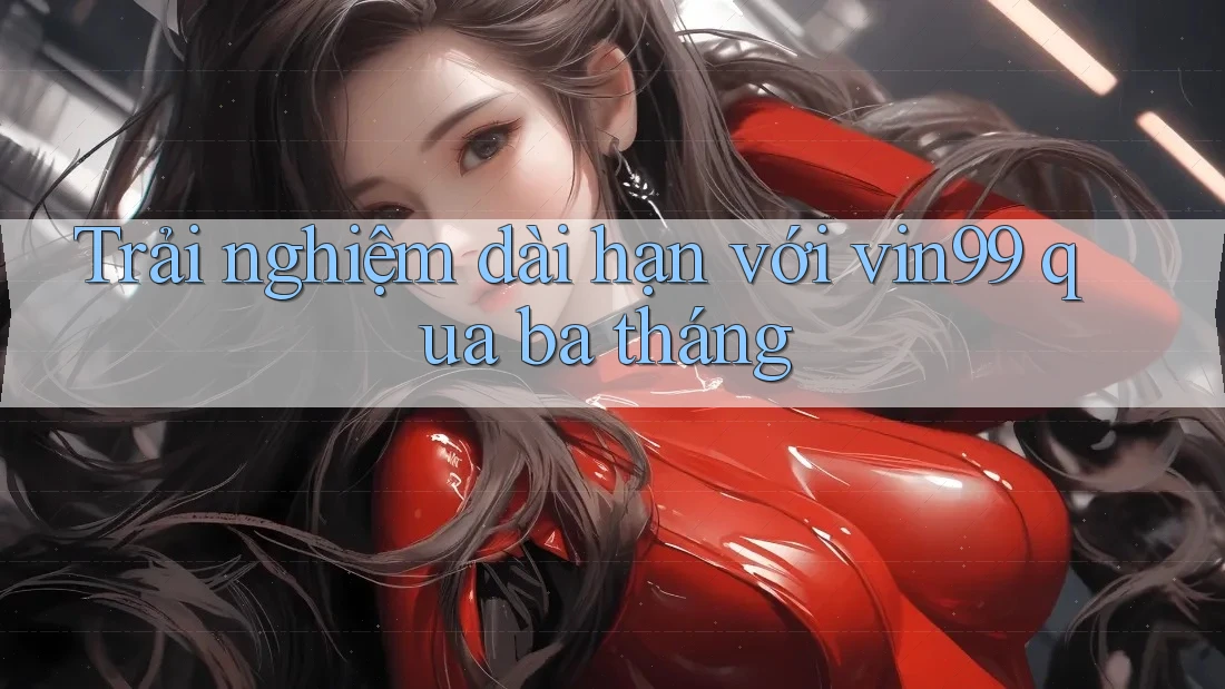 Trải nghiệm dài hạn với vin99 qua ba tháng Trải nghiệm dài hạn với vin99 qua ba tháng