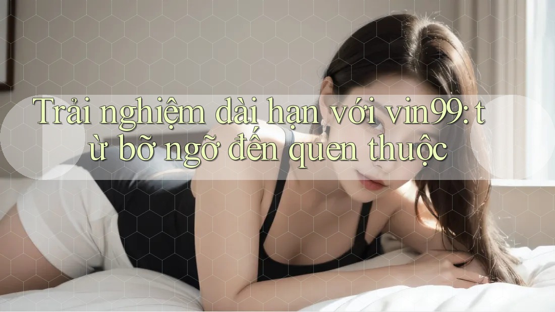 Trải nghiệm dài hạn với vin99: từ bỡ ngỡ đến quen thuộc