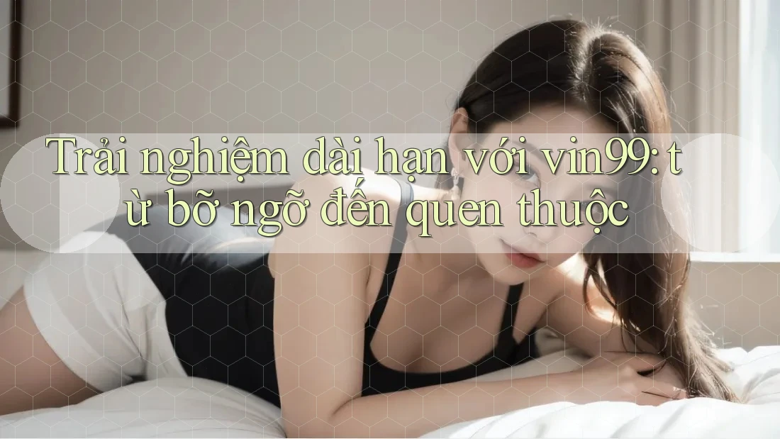 Trải nghiệm dài hạn với vin99: từ bỡ ngỡ đến quen thuộc
