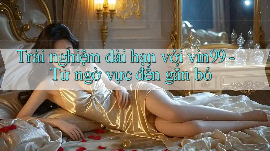 Trải nghiệm dài hạn với vin99 - Từ ngờ vực đến gắn bó