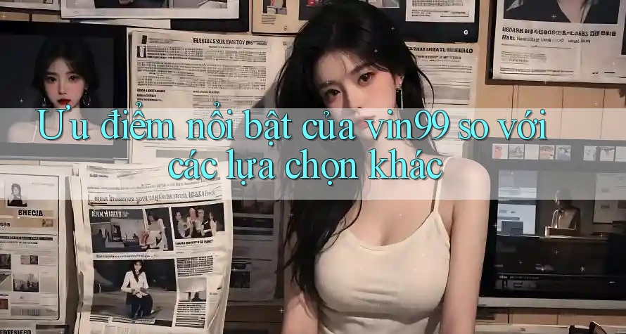 Ưu điểm nổi bật của vin99 so với các lựa chọn khác