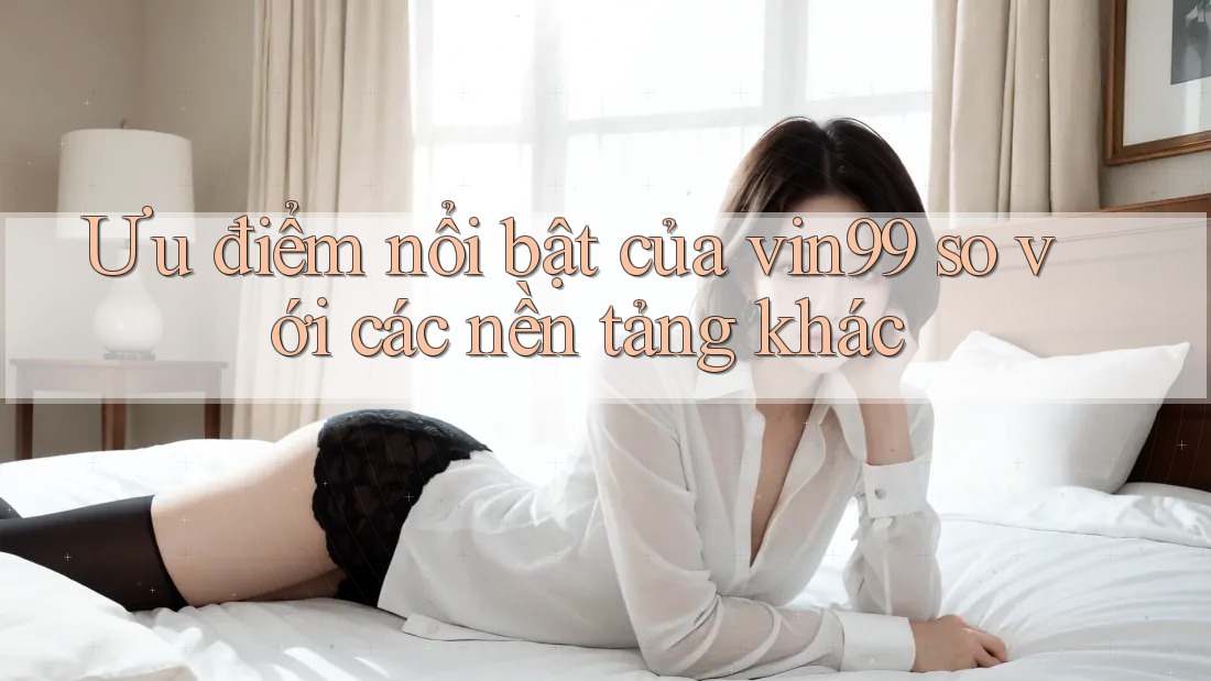 Ưu điểm nổi bật của vin99 so với các nền tảng khác Ưu điểm nổi bật của vin99 so với các nền tảng khác