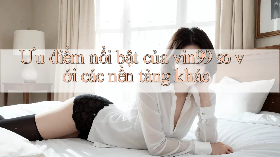 Ưu điểm nổi bật của vin99 so với các nền tảng khác Ưu điểm nổi bật của vin99 so với các nền tảng khác
