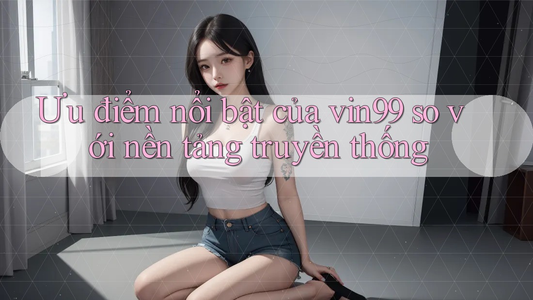 Ưu điểm nổi bật của vin99 so với nền tảng truyền thống Ưu điểm nổi bật của vin99 so với nền tảng truyền thống