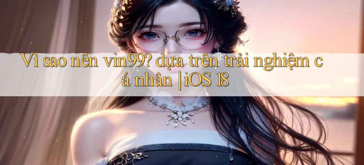 Vì sao nên vin99 dựa trên trải nghiệm cá nhân iOS 18