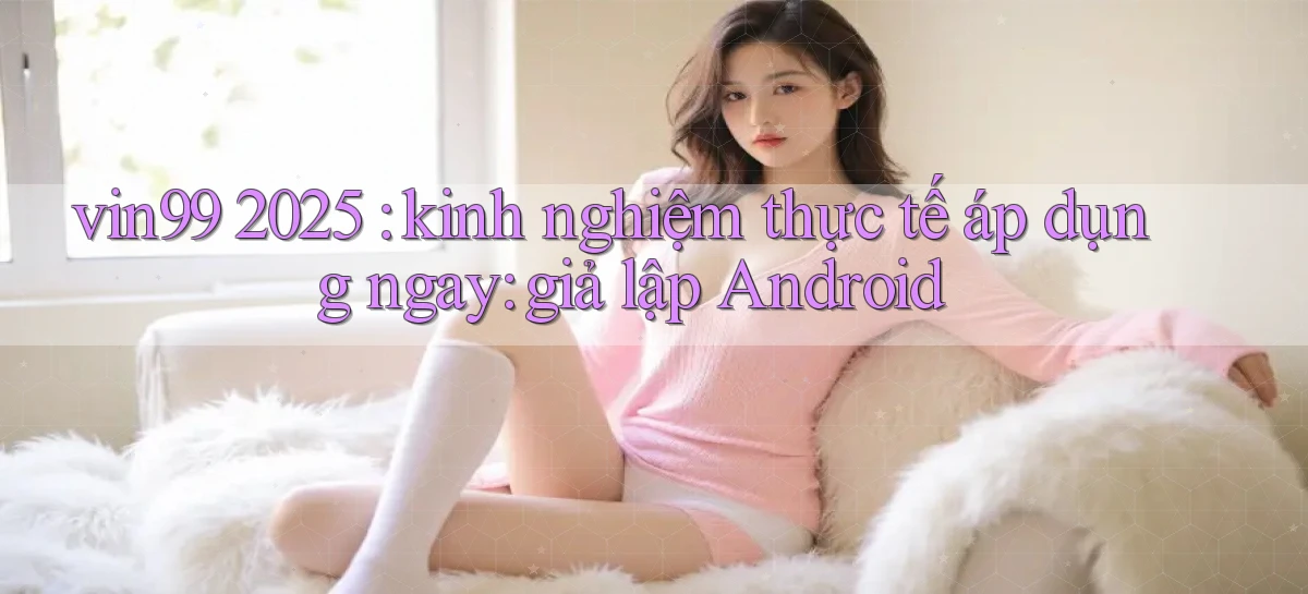 vin99 2025 kinh nghiệm thực tế áp dụng ngay giả lập Android