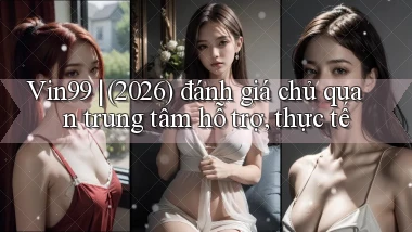 Vin99 (2026) đánh giá chủ quan trung tâm hỗ trợ, thực tế