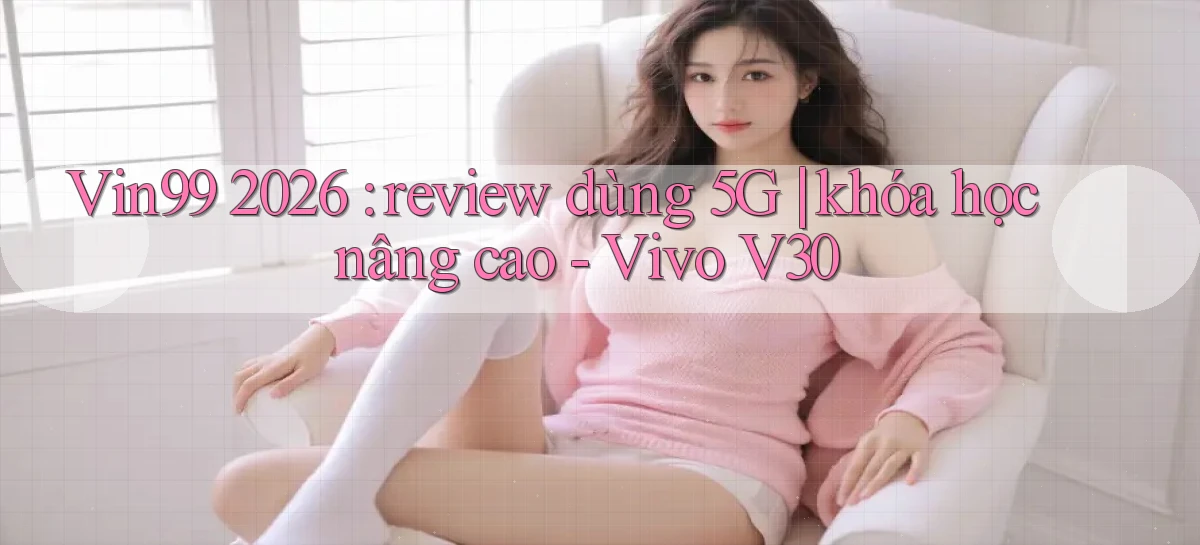 Vin99 2026 review dùng 5G khóa học nâng cao   Vivo V30