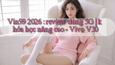 Vin99 2026 review dùng 5G khóa học nâng cao   Vivo V30