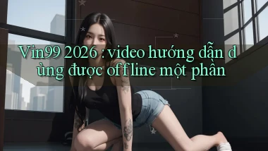 Vin99 2026 video hướng dẫn dùng được offline một phần