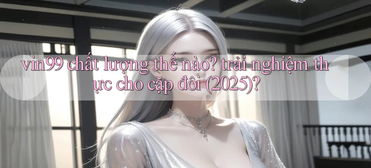 vin99 chất lượng thế nào trải nghiệm thực cho cặp đôi (2025)