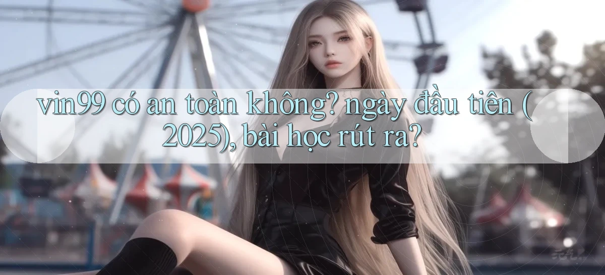 vin99 có an toàn không ngày đầu tiên (2025), bài học rút ra