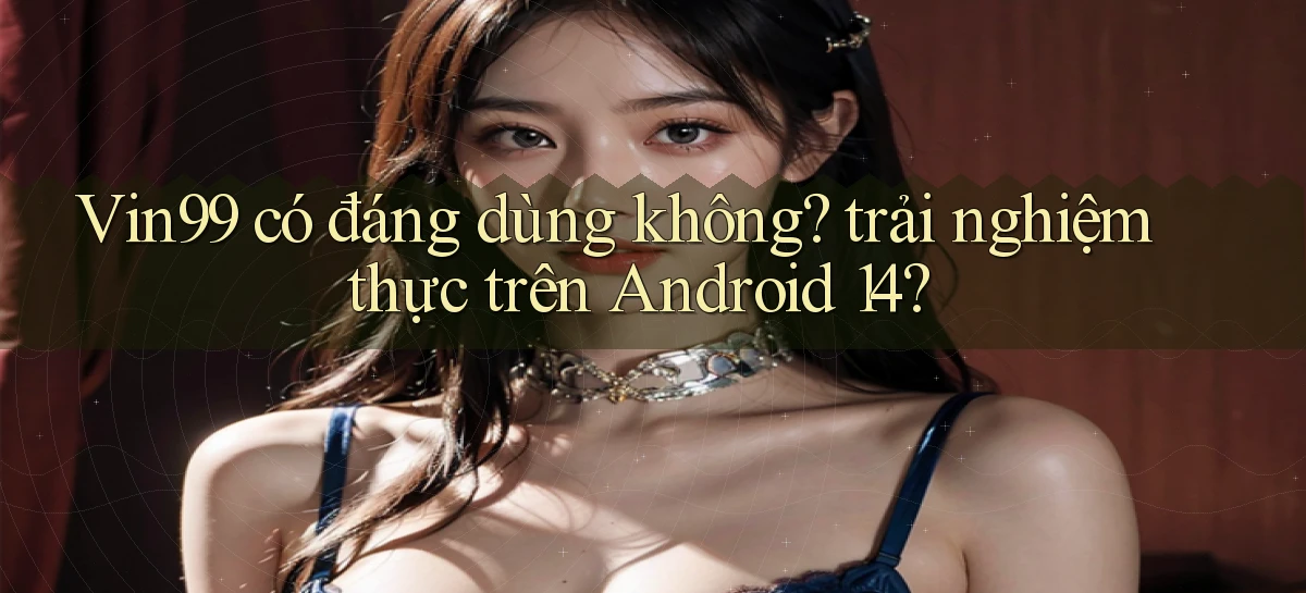 Vin99 có đáng dùng không trải nghiệm thực trên Android 14