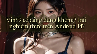 Vin99 có đáng dùng không trải nghiệm thực trên Android 14