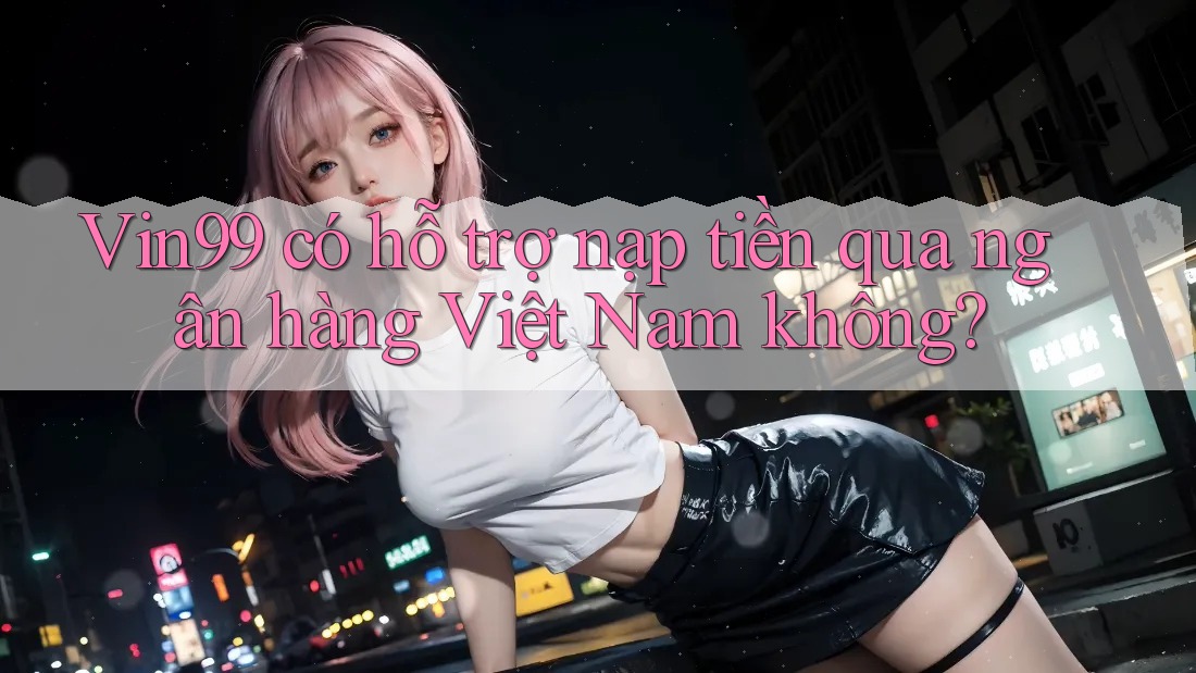 Vin99 có hỗ trợ nạp tiền qua ngân hàng Việt Nam không?