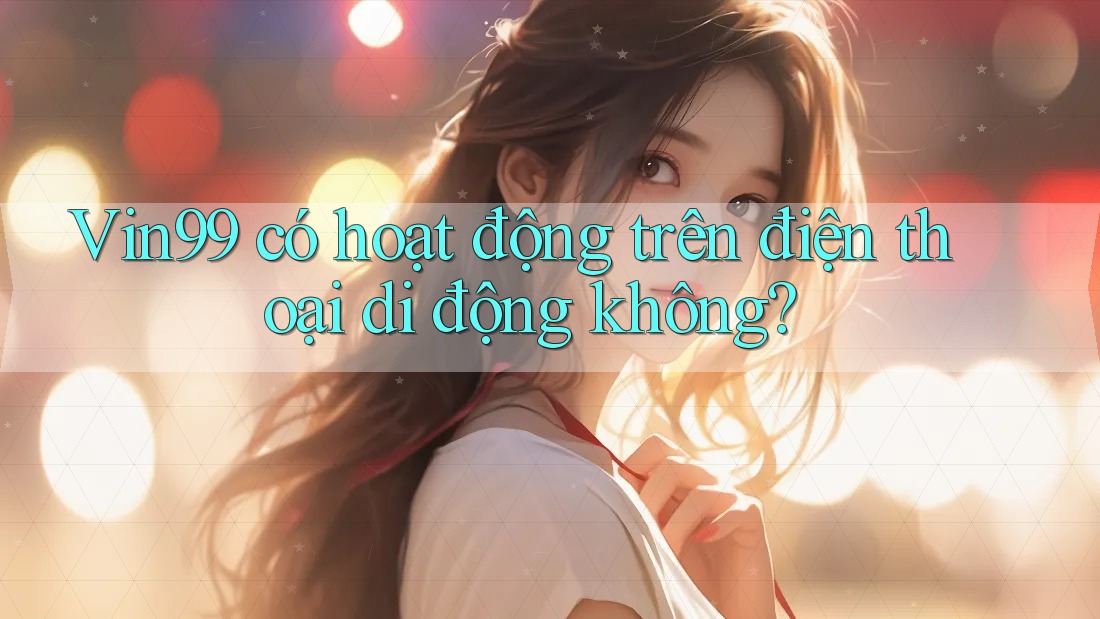 Vin99 có hoạt động trên điện thoại di động không?