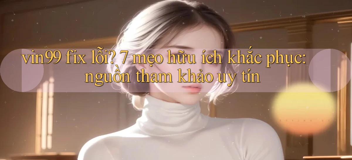vin99 fix lỗi 7 mẹo hữu ích khắc phục nguồn tham khảo uy tín