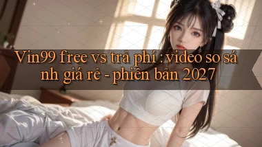 Vin99 free vs trả phí video so sánh giá rẻ   phiên bản 2027