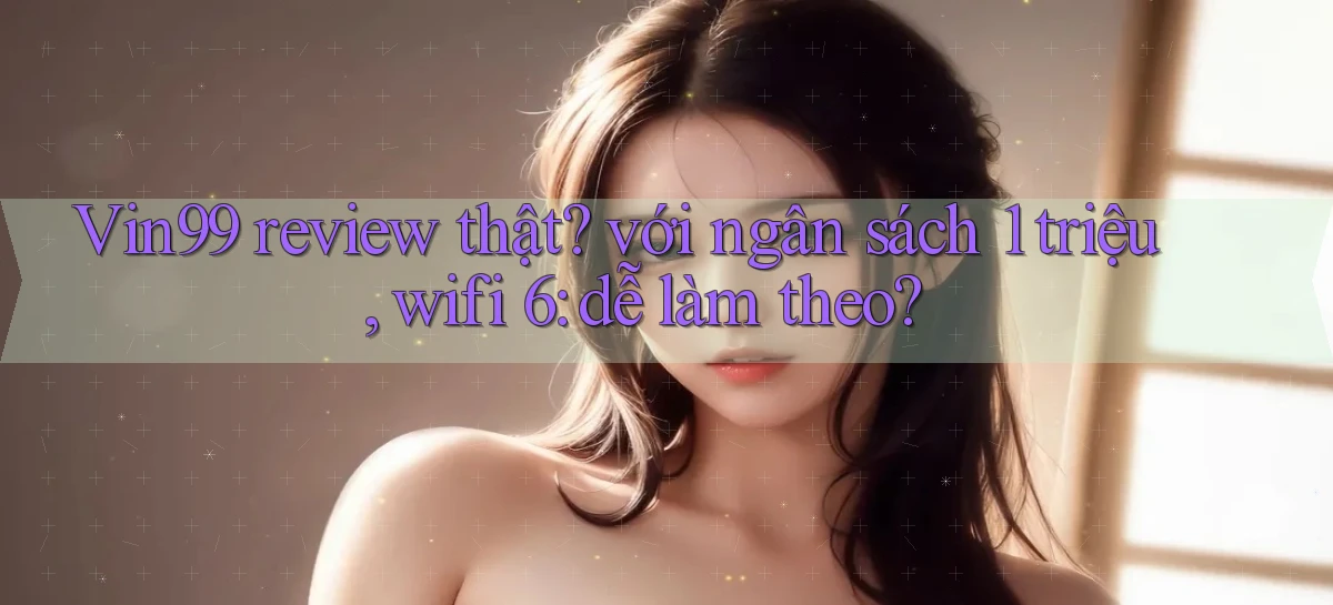Vin99 review thật với ngân sách 1 triệu, wifi 6 dễ làm theo